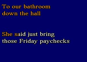 To our bathroom
down the hall

She said just bring
those Friday paychecks