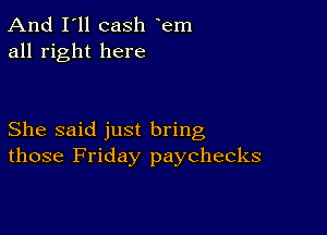 And I'll cash em
all right here

She said just bring
those Friday paychecks