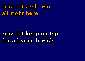 And I'll cash em
all right here

And I'll keep on tap
for all your friends