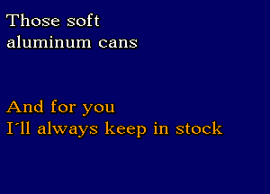 Those soft
aluminum cans

And for you
I'll always keep in stock