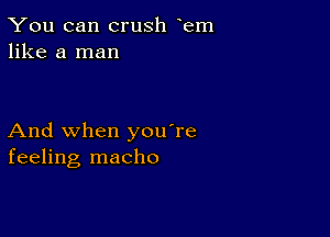 You can crush em
like a man

And when you're
feeling macho