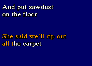 And put sawdust
on the floor

She said we'll rip out
all the carpet