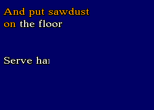 And put sawdust
on the floor

Serve hal