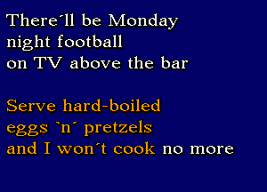 There'll be Monday
night football
on TV above the bar

Serve hard-boiled
eggs n' pretzels
and I won't cook no more