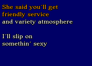 She said you'll get
friendly service
and variety atmosphere

I11 slip on
somethin' sexy