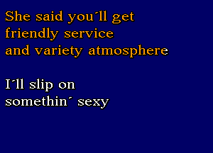 She said you'll get
friendly service
and variety atmosphere

I11 slip on
somethin' sexy