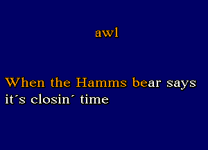 awl

XVhen the Hamms bear says
ifs closin' time