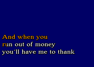 And when you
run out of money
you'll have me to thank