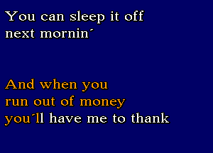 You can sleep it off
next mornin'

And when you
run out of money
you'll have me to thank