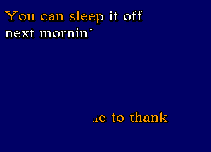 You can sleep it off
next mornin'

.e to thank