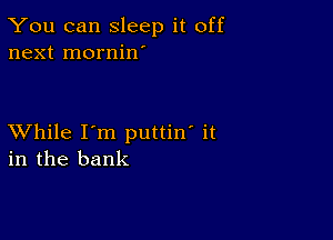 You can sleep it off
next mornin'

XVhile I'm puttin' it
in the bank