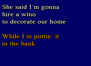 She said I'm gonna
hire a wine
to decorate our home

XVhile I'm puttin' it
in the bank