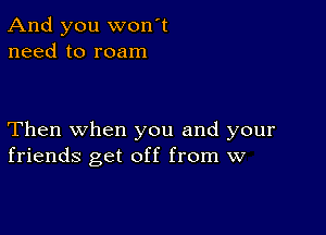 And you wonot
need to roam

Then when you and your
friends get off from w