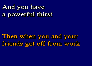 And you have
a powerful thirst

Then when you and your
friends get off from work