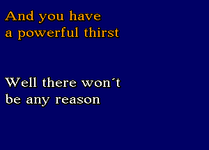 And you have
a powerful thirst

XVell there won't
be any reason