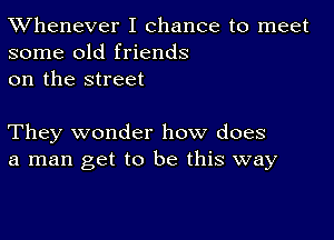 TWhenever I chance to meet
some old friends
on the street

They wonder how does
a man get to be this way