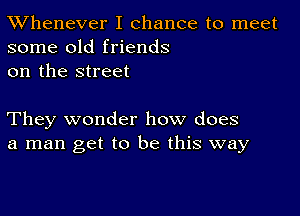 TWhenever I chance to meet
some old friends
on the street

They wonder how does
a man get to be this way