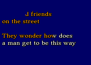 d friends
on the street

They wonder how does
a man get to be this way