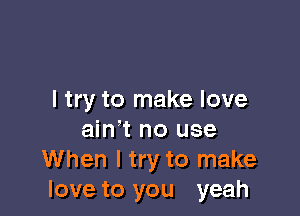 I try to make love

ain' t no use
When I try to make
love to you yeah