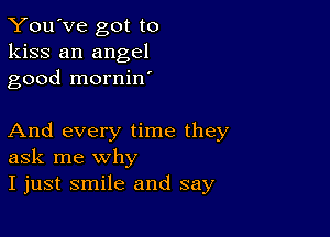 You've got to
kiss an angel
good mornin

And every time they
ask me why

I just smile and say