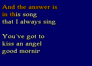 And the answer is
in this song
that I always sing

You've got to
kiss an angel
good mornir