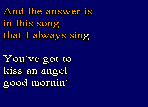 And the answer is
in this song
that I always sing

You've got to
kiss an angel
good mornin'