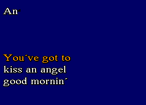 You've got to
kiss an angel
good mornin'