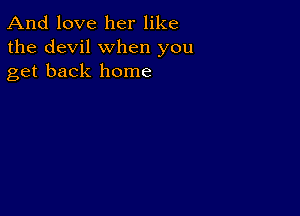 And love her like
the devil when you
get back home