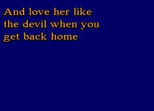 And love her like
the devil when you
get back home