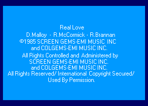 Real Love

D.Mall0y - RMcCormick - R.Erannan
(91885 SCREEN GEMS-EMI MUSIC INC
and CULGEMS-EMI MUSIC INC.

All Rights Controlled and Administered by
SCREEN GEMS-EMI MUSIC INC.
and CULGEMS-EMI MUSIC INC.
All Rights Reserved! International Copyright Secured!
Used By Permission.