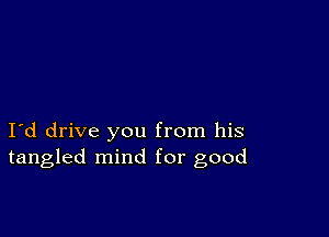 I d drive you from his
tangled mind for good