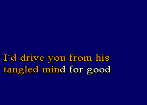 I d drive you from his
tangled mind for good