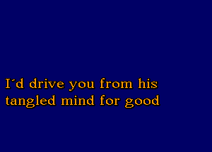 I d drive you from his
tangled mind for good