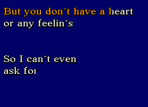 But you don't have a heart
or any feelin's

So I can't even
ask f0!