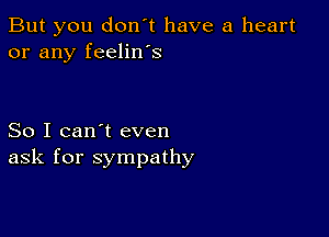 But you don't have a heart
or any feelin's

So I can't even
ask for sympathy