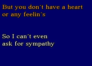 But you don't have a heart
or any feelin's

So I can't even
ask for sympathy