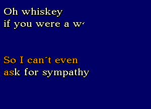 0h whiskey
if you were a W'

So I can't even
ask for sympathy