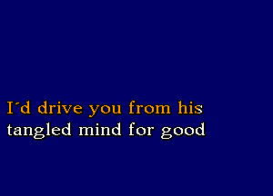 I d drive you from his
tangled mind for good