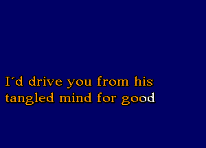 I d drive you from his
tangled mind for good