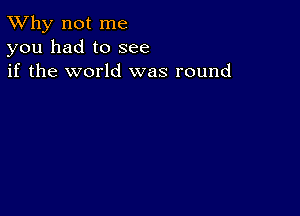 TWhy not me
you had to see
if the world was round