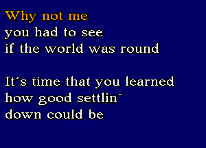 TWhy not me
you had to see
if the world was round

Ifs time that you learned
how good settlin'
down could be