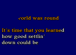 vorld was round

Ifs time that you learned
how good settlin'
down could be