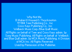 Why Not Me
B.Maher-H.Howard-S.Throckmorton
(91884 Tree Publishing Co., Inc
Cross Keys Publishing Co., Inc
Welbeck Music CoerBlue Quill Music.

All Rights on behalf of Tree and Cross Keys admin. by

Sony Music Publishing. All Rights on behalf of Welbeck
and Blue Quill admin. by MBA Music Publishing. A Division

of MBA Inc. All Rights Reserved
Used by Permission of the Publisher.