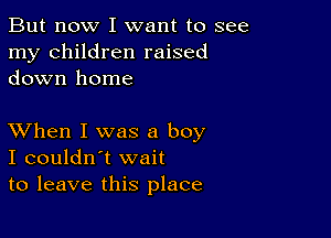 But now I want to see
my children raised
down home

XVhen I was a boy
I couldn't wait
to leave this place