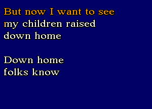 But now I want to see
my children raised
down home

Down home
folks know