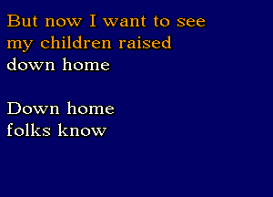 But now I want to see
my children raised
down home

Down home
folks know