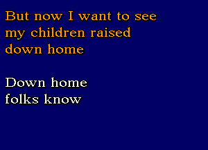 But now I want to see
my children raised
down home

Down home
folks know