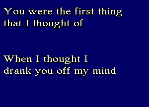 You were the first thing
that I thought of

XVhen I thought I
drank you off my mind