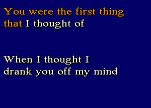 You were the first thing
that I thought of

XVhen I thought I
drank you off my mind