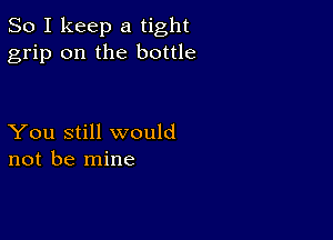 So I keep a tight
grip on the bottle

You still would
not be mine